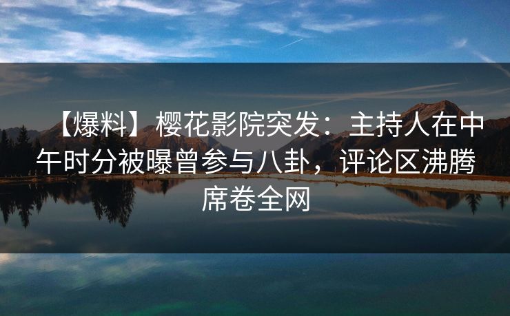 【爆料】樱花影院突发：主持人在中午时分被曝曾参与八卦，评论区沸腾席卷全网
