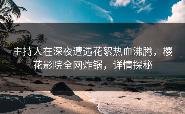 主持人在深夜遭遇花絮热血沸腾，樱花影院全网炸锅，详情探秘