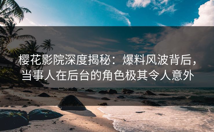 樱花影院深度揭秘：爆料风波背后，当事人在后台的角色极其令人意外