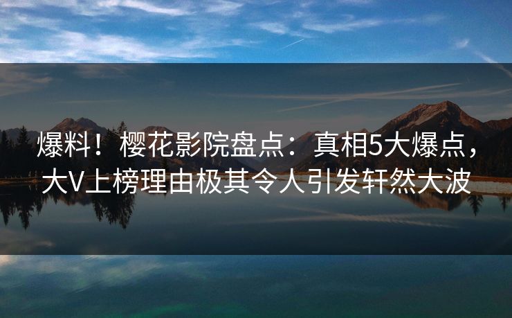 爆料！樱花影院盘点：真相5大爆点，大V上榜理由极其令人引发轩然大波
