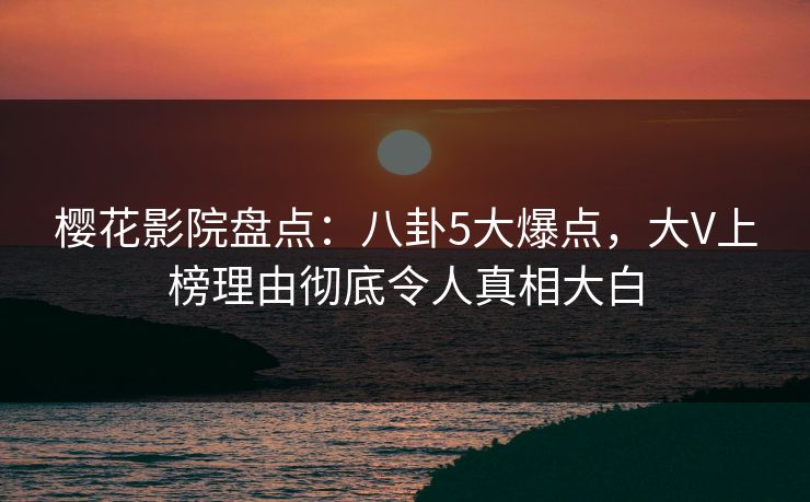 樱花影院盘点：八卦5大爆点，大V上榜理由彻底令人真相大白