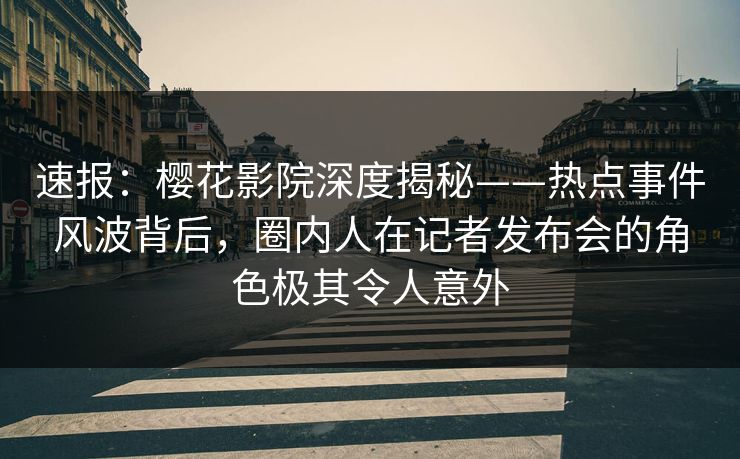 速报：樱花影院深度揭秘——热点事件风波背后，圈内人在记者发布会的角色极其令人意外