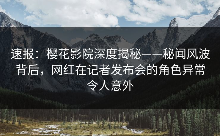 速报：樱花影院深度揭秘——秘闻风波背后，网红在记者发布会的角色异常令人意外