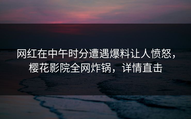 网红在中午时分遭遇爆料让人愤怒，樱花影院全网炸锅，详情直击