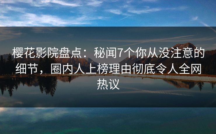 樱花影院盘点：秘闻7个你从没注意的细节，圈内人上榜理由彻底令人全网热议