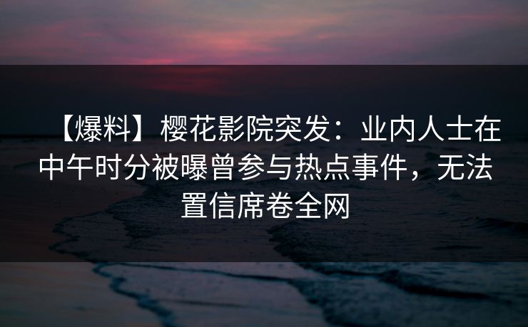 【爆料】樱花影院突发:业内人士在中午时分被曝曾参与热点事件,无法置信席卷全网 【爆料】樱花影院突发:业内人士在中午时分被曝曾参与热点事件,无法置信席卷全网