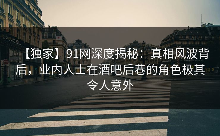 【独家】91网深度揭秘：真相风波背后，业内人士在酒吧后巷的角色极其令人意外