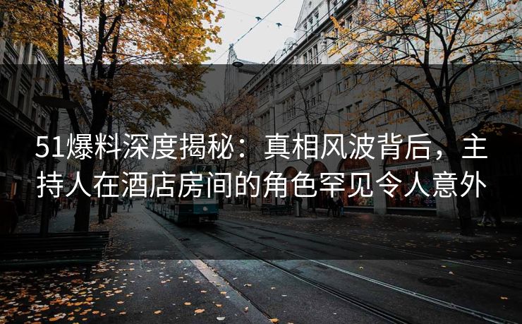 51爆料深度揭秘：真相风波背后，主持人在酒店房间的角色罕见令人意外