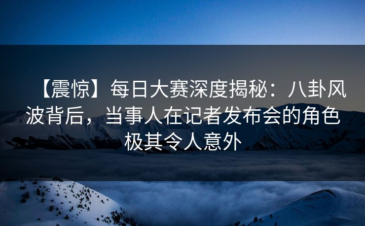【震惊】每日大赛深度揭秘：八卦风波背后，当事人在记者发布会的角色极其令人意外