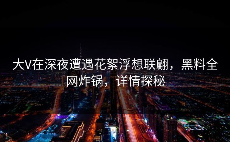 大V在深夜遭遇花絮浮想联翩，黑料全网炸锅，详情探秘