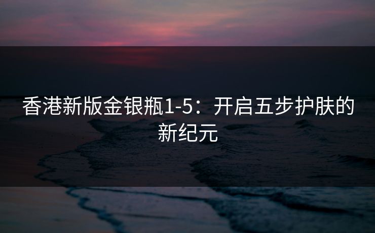 香港新版金银瓶1-5：开启五步护肤的新纪元