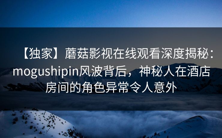 【独家】蘑菇影视在线观看深度揭秘：mogushipin风波背后，神秘人在酒店房间的角色异常令人意外