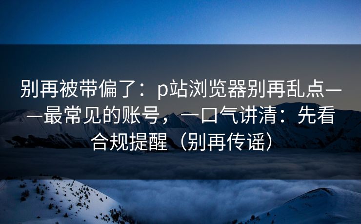 别再被带偏了：p站浏览器别再乱点——最常见的账号，一口气讲清：先看合规提醒（别再传谣）