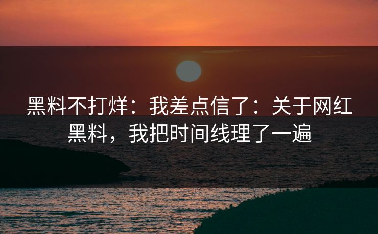 黑料不打烊：我差点信了：关于网红黑料，我把时间线理了一遍