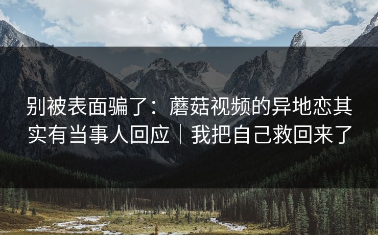 别被表面骗了：蘑菇视频的异地恋其实有当事人回应｜我把自己救回来了