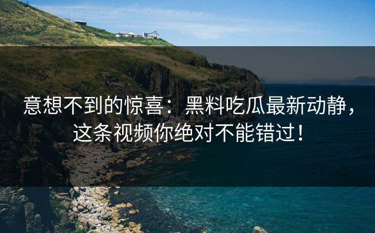 意想不到的惊喜：黑料吃瓜最新动静，这条视频你绝对不能错过！