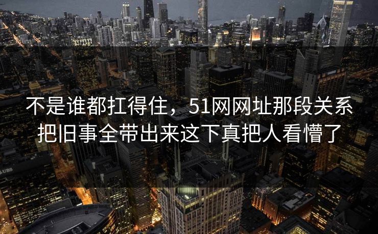 不是谁都扛得住，51网网址那段关系把旧事全带出来这下真把人看懵了