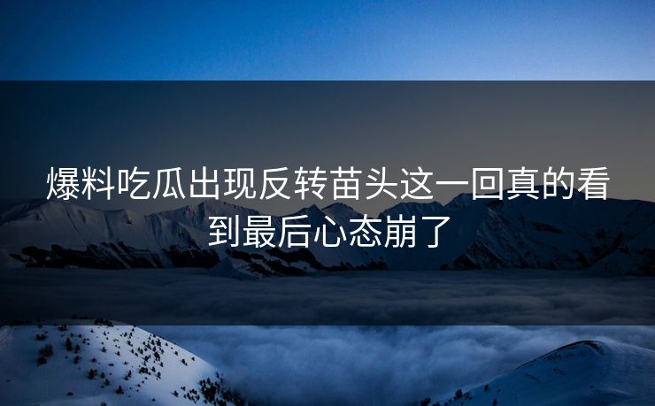 爆料吃瓜出现反转苗头这一回真的看到最后心态崩了
